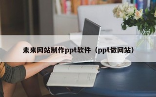 韶关未来网站制作ppt软件（ppt做网站）