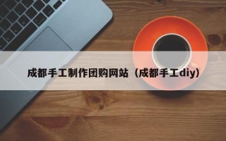 韶关成都手工制作团购网站（成都手工diy）