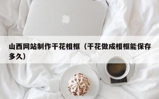韶关山西网站制作干花相框（干花做成相框能保存多久）